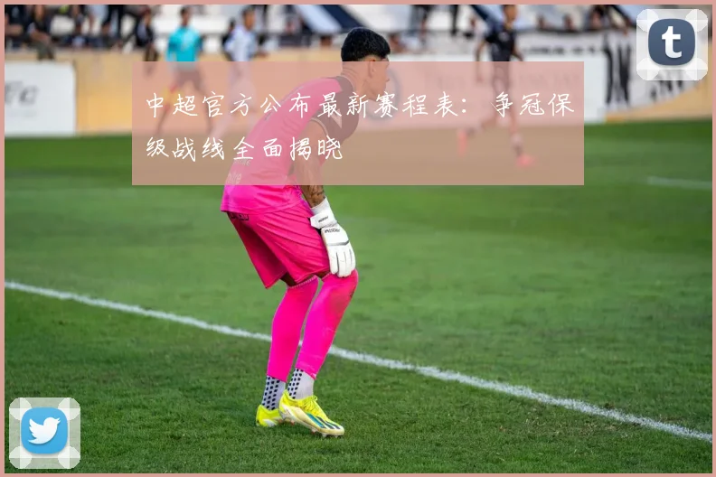 中超官方公布最新赛程表：争冠保级战线全面揭晓