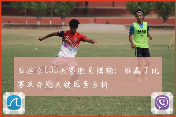 亚运会LOL决赛胜负揭晓：谁赢了比赛及夺冠关键因素分析