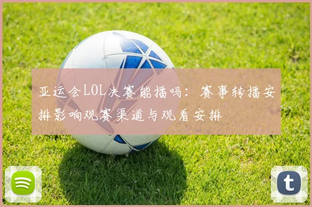 亚运会LOL决赛能播吗：赛事转播安排影响观赛渠道与观看安排
