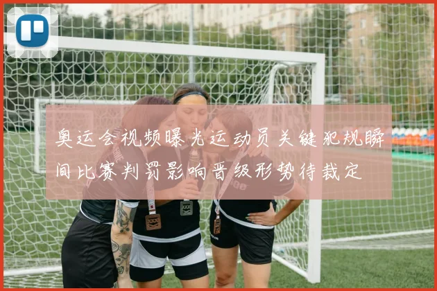 奥运会视频曝光运动员关键犯规瞬间比赛判罚影响晋级形势待裁定