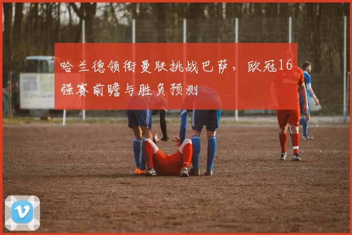 哈兰德领衔曼联挑战巴萨，欧冠16强赛前瞻与胜负预测