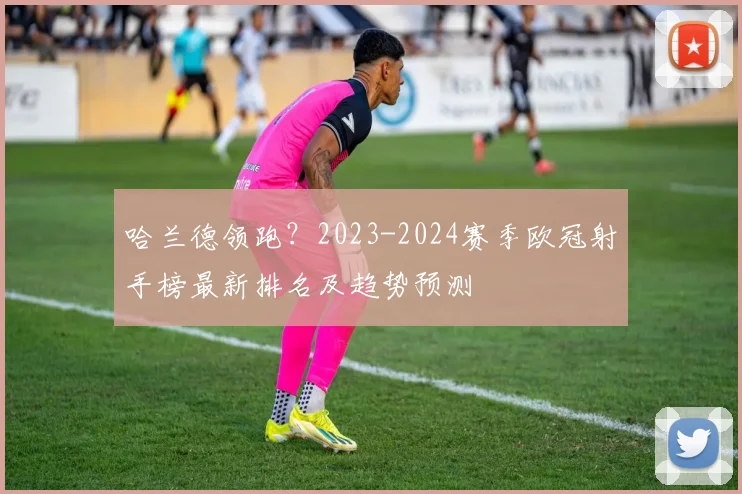 哈兰德领跑？2023-2024赛季欧冠射手榜最新排名及趋势预测