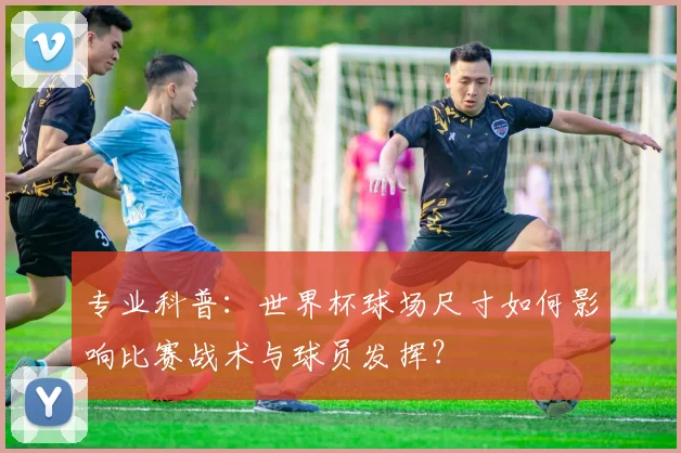 专业科普：世界杯球场尺寸如何影响比赛战术与球员发挥？