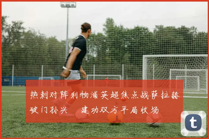 热刺对阵利物浦英超焦点战萨拉赫破门孙兴慜建功双方平局收场