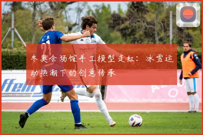冬奥会场馆手工模型走红：冰雪运动热潮下的创意传承
