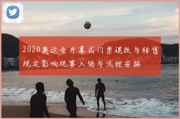 2020奥运会开幕式门票退改与转售规定影响观赛入场与流控安排