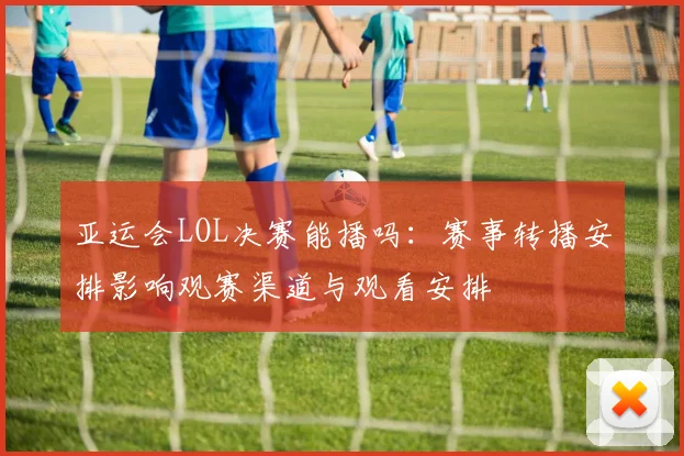 亚运会LOL决赛能播吗：赛事转播安排影响观赛渠道与观看安排