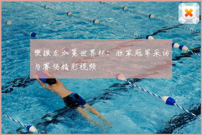 樊振东加冕世界杯：独家冠军采访与赛场精彩视频