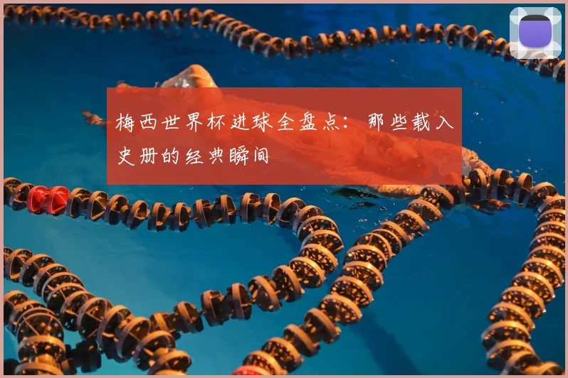 梅西世界杯进球全盘点:那些载入史册的经典瞬间
