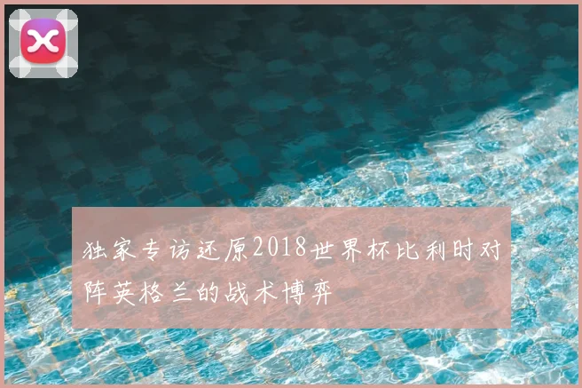 独家专访还原2018世界杯比利时对阵英格兰的战术博弈
