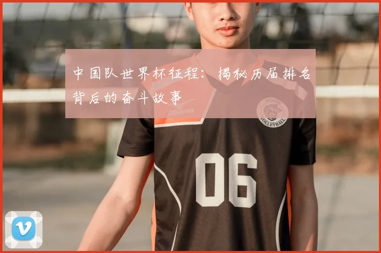中国队世界杯征程：揭秘历届排名背后的奋斗故事