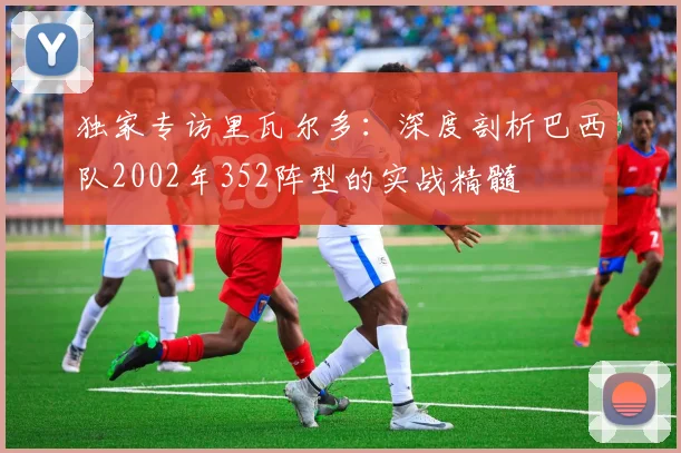 独家专访里瓦尔多：深度剖析巴西队2002年352阵型的实战精髓