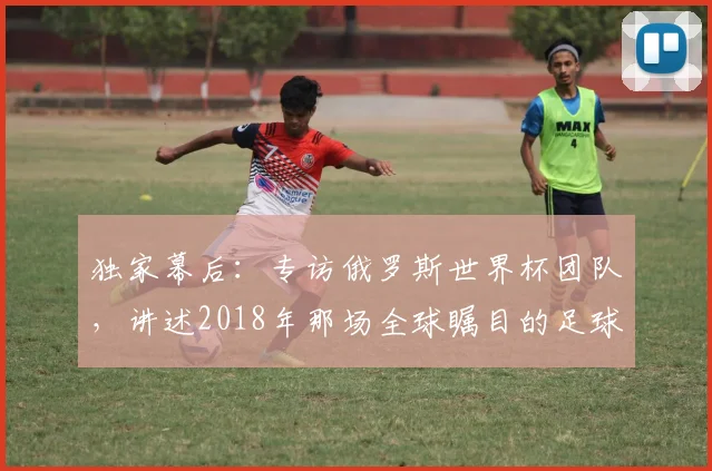 独家幕后：专访俄罗斯世界杯团队，讲述2018年那场全球瞩目的足球盛事