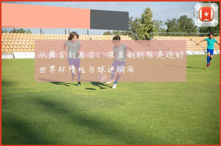 从舞台到看台：深度剖析陈奕迅的世界杯情结与球迷瞬间